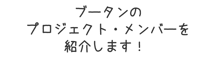 ブータンのプロジェクト・メンバーを紹介します！