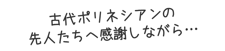 古代ポリネシアンの先人たちへ感謝しながら…